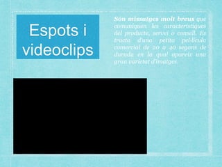 Espots i
videoclips
Són missatges molt breus que
comuniquen les característiques
del producte, servei o consell. Es
tracta d’una petita pel·lícula
comercial de 20 a 40 segons de
durada en la qual apareix una
gran varietat d’imatges.
 