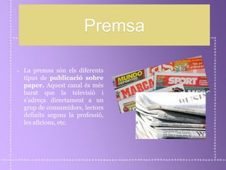 Premsa
La premsa són els diferents
tipus de publicació sobre
paper. Aquest canal és més
barat que la televisió i
s’adreça directament a un
grup de consumidors, lectors
definits segons la professió,
les aficions, etc.
 
