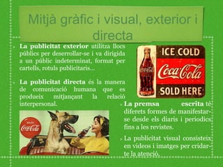 Mitjà gràfic i visual, exterior i
directa
La premsa escrita té
diferets formes de manifestar-
se desde els diaris i periodics
fins a les revistes.
La publicitat visual consisteix
en videos i imatges per cridar-
te la atenció.
La publicitat exterior utilitza llocs
públics per deserrollar-se i va dirigida
a un públic indeterminat, format per
cartells, rotuls publicitaris…
La publicitat directa és la manera
de comunicació humana que es
produeix mitjançant la relació
interpersonal.
 