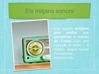 Els mitjans sonors
Són aquells mitjans
que poden ser
persabuts a través
de l’oïda com per
exemple la ràdio i el
telèfon, aquest també
s’anomenen
impersonals.
 