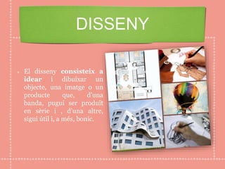 El disseny consisteix a
idear i dibuixar un
objecte, una imatge o un
producte que, d’una
banda, pugui ser produït
en sèrie i , d’una altre,
sigui útil i, a més, bonic.
DISSENY
 