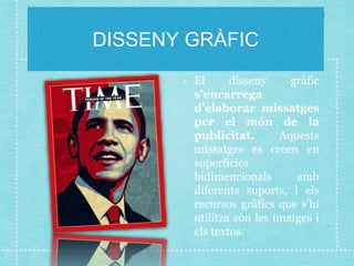 DISSENY GRÀFIC
El disseny gràfic
s’encarrega
d’elaborar missatges
per el món de la
publicitat. Aquests
missatges es creen en
superfícies
bidimencionals amb
diferents suports, i els
recursos gràfics que s’hi
utilitza són les imatges i
els textos.
 