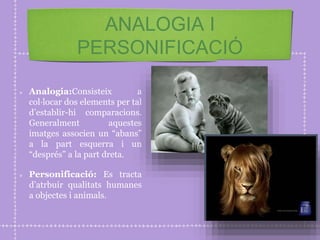 ANALOGIA I
PERSONIFICACIÓ
Analogia:Consisteix a
col·locar dos elements per tal
d’establir-hi comparacions.
Generalment aquestes
imatges associen un “abans”
a la part esquerra i un
“després” a la part dreta.
Personificació: Es tracta
d’atrbuir qualitats humanes
a objectes i animals.
 