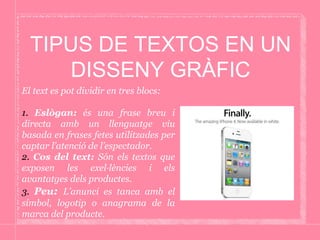 TIPUS DE TEXTOS EN UN
DISSENY GRÀFIC
El text es pot dividir en tres blocs:
1. Eslògan: és una frase breu i
directa amb un llenguatge viu
basada en frases fetes utilitzades per
captar l’atenció de l’espectador.
2. Cos del text: Són els textos que
exposen les exel·lències i els
avantatges dels productes.
3. Peu: L’anunci es tanca amb el
símbol, logotip o anagrama de la
marca del producte.
 