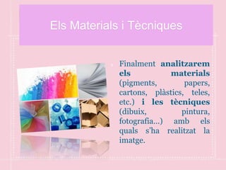 Els Materials i Tècniques
Finalment analitzarem
els materials
(pigments, papers,
cartons, plàstics, teles,
etc.) i les tècniques
(dibuix, pintura,
fotografia…) amb els
quals s’ha realitzat la
imatge.
 