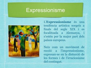 Expressionisme
L’Expressionisme és una
tendència artística sorgeix a
finals del segle XIX i es
focalitzada a Alemanya, i
s’estén per la major part dels
països europeus.
Neix com un moviment de
recció a l’impressionisme,
expresan-se en la disturció de
les formes i de l’irracionisme
del contingut.
 