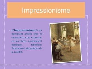 Impressionisme
L’Impressionisme és un
moviment artístic que es
caaracteritza per expressar
en les obres, normalment
paisatges, fenòmens
lluminosos i atmosfèrics de
la realitat.
 