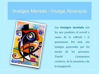Imatges Mentals i Imatge Abstracta
Les imatges mentals són
les que produiex el cervell a
causa de la reflexió i el
pensament. Per tant, són
imatges generades per les
ments de les persones.
També s’anomenen
creatives, de la memòria o de
la imaginació.
 