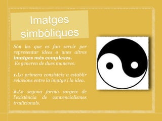 Són les que es fan servir per
representar idees o unes altres
imatges més complexes.
Es generen de dues maneres:
1.La primera consisteix a establir
relacions entre la imatge i la idea.
2.La segona forma sorgeix de
l’existència de convenciolismes
tradicionals.
 