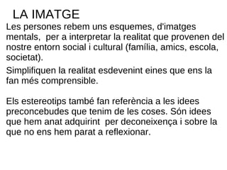 LA IMATGE Les persones rebem uns esquemes, d'imatges mentals,  per a interpretar la realitat que provenen del nostre entorn social i cultural (família, amics, escola, societat).  Simplifiquen la realitat esdevenint eines que ens la fan més comprensible. Els estereotips també fan referència a les idees preconcebudes que tenim de les coses. Són idees que hem anat adquirint  per deconeixença i sobre la que no ens hem parat a reflexionar. 