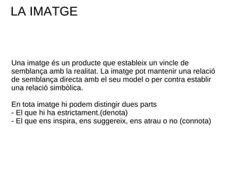 LA IMATGE Una imatge és un producte que estableix un vincle de semblança amb la realitat. La imatge pot mantenir una relació de semblança directa amb el seu model o per contra establir una relació simbòlica. En tota imatge hi podem distingir dues parts - El que hi ha estrictament.(denota) - El que ens inspira, ens suggereix, ens atrau o no (connota) 