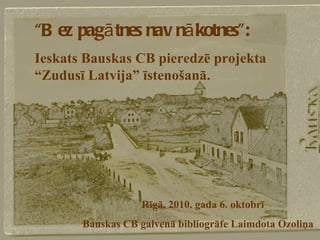 “ Bez pagātnes nav nākotnes”: Ieskats Bauskas CB pieredzē projekta “Zudusī Latvija” īstenošanā. Rīgā, 2010. gada 6. oktobrī Bauskas CB galvenā bibliogrāfe Laimdota Ozoliņa 