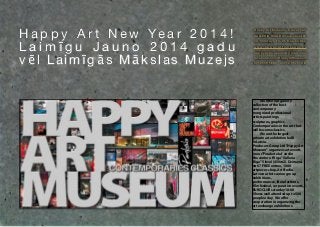 H a p p y A r t N e w Ye a r 2 0 1 4 !
Laimīgu Jauno 2014 gadu
vēl Laimīgās Mākslas Muzejs

Happy Art Museum-5.level hall
GALLERIA RIGA Dzirnavu street 67
no ho lid ay s 13 - 2 1 fre e e n tre e
w w w. h a p p y a r t m u s e u m . c o
happyartmuseum@gmail.com
facebook.com/HappyArtMuseum
+37129595885 +37129177748

We offer our gallery
collection of the best
contemporary
recognized professional
artists paintings,
sculptures, graphics.
Contemporaries in the art that
will become classics.
We are the largest
private art exhibition hallI
In Latvia.
Producers Group Ltd"Happy Art
Museum" organizes art events
in our"Pinakoteka" and in
the center of Riga "Galleria
Riga" 5 level (450m2). Dzirnavu
str 67 FREE entree, 1000
artpieces shop, ArtStudio.
Latvian artists union group
exhibitions,
performances, literal actions,
film festival, corporative events,
EUROCLUB saturday18:00
Shows well attended up to 500
people a day We offer
cooperation in organizing the
art exchange exhibitions. 

 