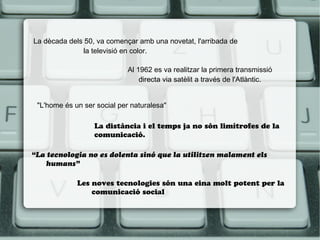 La dècada dels 50, va començar amb una novetat, l'arribada de
la televisió en color.
Al 1962 es va realitzar la primera transmissió
directa via satèlit a través de l'Atlàntic.
"L'home és un ser social per naturalesa"
La distància i el temps ja no són limítrofes de la
comunicació.
“La tecnologia no es dolenta sinó que la utilitzen malament els
humans”
Les noves tecnologies són una eina molt potent per la
comunicació social

 