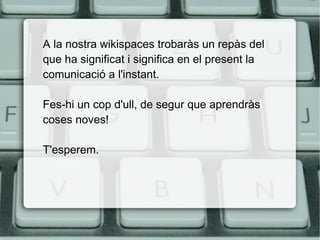 A la nostra wikispaces trobaràs un repàs del
que ha significat i significa en el present la
comunicació a l'instant.
Fes-hi un cop d'ull, de segur que aprendràs
coses noves!
T'esperem.

 