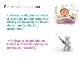 Per altra banda pot ser:
• Natural, s’adquireix a través
d’un procés natural, produït a l’
atzar ( per malaltia) o a través
de la mare (embaràs o
alletament)
• Artificial, si és induïda per
l'home a través de pràctiques
mèdiques ( vacunes).
 