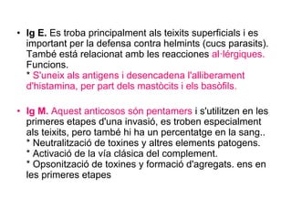 • Ig E. Es troba principalment als teixits superficials i es
important per la defensa contra helmints (cucs parasits).
També está relacionat amb les reacciones al·lérgiques.
Funcions.
* S'uneix als antigens i desencadena l'alliberament
d'histamina, per part dels mastòcits i els basòfils.
• Ig M. Aquest anticosos són pentamers i s'utilitzen en les
primeres etapes d'una invasió, es troben especialment
als teixits, pero també hi ha un percentatge en la sang..
* Neutralització de toxines y altres elements patogens.
* Activació de la vía clásica del complement.
* Opsonització de toxines y formació d'agregats. ens en
les primeres etapes
 