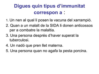 Digues quin tipus d’immunitat
correspon a :
1. Un nen al qual li posen la vacuna del xarrampió.
2. Quan a un malalt de la SIDA li donen anticossos
per a combatre la malaltia.
3. Una persona després d’haver superat la
tuberculosi.
4. Un nadó que pren llet materna.
5. Una persona quan no agafa la pesta porcina.
 