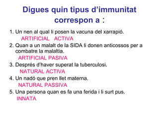 Digues quin tipus d’immunitat
correspon a :
1. Un nen al qual li posen la vacuna del xarrapió.
ARTIFICIAL ACTIVA
2. Quan a un malalt de la SIDA li donen anticossos per a
combatre la malaltia.
ARTIFICIAL PASIVA
3. Després d’haver superat la tuberculosi.
NATURAL ACTIVA
4. Un nadó que pren llet materna.
NATURAL PASSIVA
5. Una persona quan es fa una ferida i li surt pus.
INNATA
 