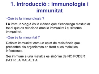 1. Introducció : immunologia i
immunitat
•Què és la immunologia ?
La immunologia és la ciència que s’encarrega d’estudiar
tot el que es relaciona amb la immunitat i el sistema
immunitari.
•Què és la immunitat ?
Definim immunitat com un estat de resistència que
presenten els organismes en front a les malalties
infeccioses.
Ser immune a una malaltia és sinònim de NO PODER
PATIR LA MALALTIA.
 
