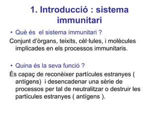 1. Introducció : sistema
immunitari
• Què és el sistema immunitari ?
Conjunt d’òrgans, teixits, cèl·lules, i molècules
implicades en els processos immunitaris.
• Quina és la seva funció ?
És capaç de reconèixer partícules estranyes (
antígens) i desencadenar una sèrie de
processos per tal de neutralitzar o destruir les
partícules estranyes ( antígens ).
 
