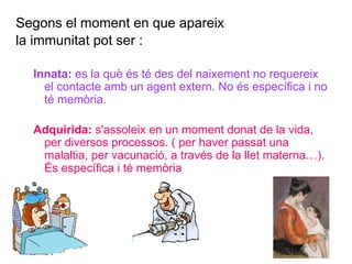 Segons el moment en que apareix
la immunitat pot ser :
Innata: es la què és té des del naixement no requereix
el contacte amb un agent extern. No és específica i no
té memòria.
Adquirida: s'assoleix en un moment donat de la vida,
per diversos processos. ( per haver passat una
malaltia, per vacunació, a través de la llet materna…).
És específica i té memòria
 