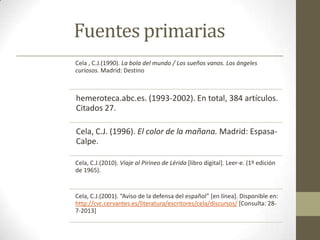 Fuentes primarias
Cela , C.J.(1990). La bola del mundo / Los sueños vanos. Los ángeles
curiosos. Madrid: Destino

hemeroteca.abc.es. (1993-2002). En total, 384 artículos.
Citados 27.
Cela, C.J. (1996). El color de la mañana. Madrid: EspasaCalpe.
Cela, C.J.(2010). Viaje al Pirineo de Lérida [libro digital]. Leer-e. (1º edición
de 1965).

Cela, C.J.(2001). “Aviso de la defensa del español” *en línea+. Disponible en:
http://cvc.cervantes.es/literatura/escritores/cela/discursos/ [Consulta: 287-2013]

 