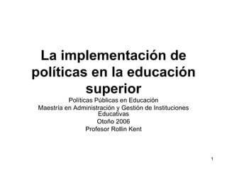 La implementación de políticas en la educación superior Políticas Públicas en Educación Maestría en Administración y Gestión de Instituciones Educativas Otoño 2006 Profesor Rollin Kent 