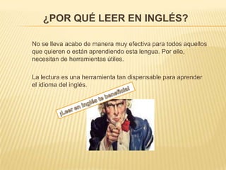 ¿POR QUÉ LEER EN INGLÉS?
No se lleva acabo de manera muy efectiva para todos aquellos
que quieren o están aprendiendo esta lengua. Por ello,
necesitan de herramientas útiles.
La lectura es una herramienta tan dispensable para aprender
el idioma del inglés.

 