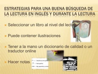 ESTRATEGIAS PARA UNA BUENA BÚSQUEDA DE
LA LECTURA EN INGLÉS Y DURANTE LA LECTURA


Seleccionar un libro al nivel del lector



Puede contener ilustraciones



Tener a la mano un diccionario de calidad o un
traductor online



Hacer notas

 