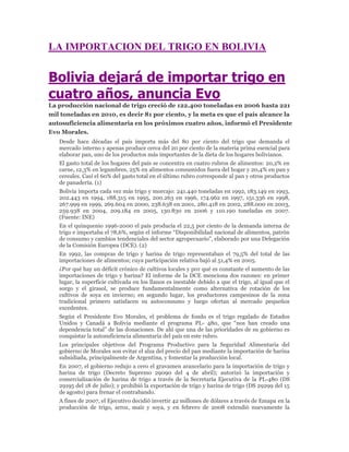 LA IMPORTACION DEL TRIGO EN BOLIVIA


Bolivia dejará de importar trigo en
cuatro años, anuncia Evo
La producción nacional de trigo creció de 122.400 toneladas en 2006 hasta 221
mil toneladas en 2010, es decir 81 por ciento, y la meta es que el país alcance la
autosuficiencia alimentaria en los próximos cuatro años, informó el Presidente
Evo Morales.
   Desde hace décadas el país importa más del 80 por ciento del trigo que demanda el
   mercado interno y apenas produce cerca del 20 por ciento de la materia prima esencial para
   elaborar pan, uno de los productos más importantes de la dieta de los hogares bolivianos.
   El gasto total de los hogares del país se concentra en cuatro rubros de alimentos: 20,2% en
   carne, 12,3% en legumbres, 25% en alimentos consumidos fuera del hogar y 20,4% en pan y
   cereales. Casi el 60% del gasto total en el último rubro corresponde al pan y otros productos
   de panadería. (1)
   Bolivia importa cada vez más trigo y morcajo: 241.440 toneladas en 1992, 183.149 en 1993,
   202.443 en 1994, 188.315 en 1995, 200.263 en 1996, 174.962 en 1997, 151.336 en 1998,
   267.999 en 1999, 269.604 en 2000, 238.638 en 2001, 280.418 en 2002, 288.000 en 2003,
   259.938 en 2004, 209.184 en 2005, 130.830 en 2006 y 110.190 toneladas en 2007.
   (Fuente: INE)
   En el quinquenio 1996-2000 el país producía el 22,5 por ciento de la demanda interna de
   trigo e importaba el 78,6%, según el informe “Disponibilidad nacional de alimentos, patrón
   de consumo y cambios tendenciales del sector agropecuario”, elaborado por una Delegación
   de la Comisión Europea (DCE). (2)
   En 1992, las compras de trigo y harina de trigo representaban el 79,5% del total de las
   importaciones de alimentos; cuya participación relativa bajó al 51,4% en 2005.
   ¿Por qué hay un déficit crónico de cultivos locales y por qué es constante el aumento de las
   importaciones de trigo y harina? El informe de la DCE menciona dos razones: en primer
   lugar, la superficie cultivada en los llanos es inestable debido a que el trigo, al igual que el
   sorgo y el girasol, se produce fundamentalmente como alternativa de rotación de los
   cultivos de soya en invierno; en segundo lugar, los productores campesinos de la zona
   tradicional primero satisfacen su autoconsumo y luego ofertan al mercado pequeños
   excedentes.
   Según el Presidente Evo Morales, el problema de fondo es el trigo regalado de Estados
   Unidos y Canadá a Bolivia mediante el programa PL- 480, que “nos han creado una
   dependencia total” de las donaciones. De ahí que una de las prioridades de su gobierno es
   conquistar la autosuficiencia alimentaria del país en este rubro.
   Los principales objetivos del Programa Productivo para la Seguridad Alimentaria del
   gobierno de Morales son evitar el alza del precio del pan mediante la importación de harina
   subsidiada, principalmente de Argentina, y fomentar la producción local.
   En 2007, el gobierno redujo a cero el gravamen arancelario para la importación de trigo y
   harina de trigo (Decreto Supremo 29090 del 4 de abril); autorizó la importación y
   comercialización de harina de trigo a través de la Secretaría Ejecutiva de la PL-480 (DS
   29195 del 18 de julio); y prohibió la exportación de trigo y harina de trigo (DS 29299 del 15
   de agosto) para frenar el contrabando.
   A fines de 2007, el Ejecutivo decidió invertir 42 millones de dólares a través de Emapa en la
   producción de trigo, arroz, maíz y soya, y en febrero de 2008 extendió nuevamente la
 