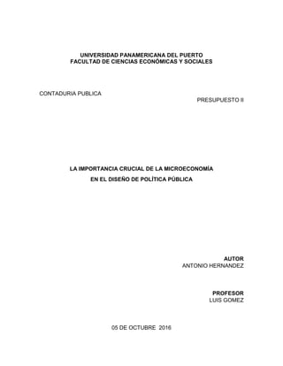 UNIVERSIDAD PANAMERICANA DEL PUERTO
FACULTAD DE CIENCIAS ECONÓMICAS Y SOCIALES
CONTADURIA PUBLICA
PRESUPUESTO II
LA IMPORTANCIA CRUCIAL DE LA MICROECONOMÍA
EN EL DISEÑO DE POLÍTICA PÚBLICA
AUTOR
ANTONIO HERNANDEZ
PROFESOR
LUIS GOMEZ
05 DE OCTUBRE 2016
 