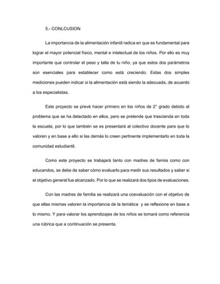 5.- CONLCUSION
La importancia de la alimentación infantil radica en que es fundamental para
lograr el mayor potencial físico, mental e intelectual de los niños. Por ello es muy
importante que controlar el peso y talla de tu niño, ya que estos dos parámetros
son esenciales para establecer como está creciendo. Estas dos simples
mediciones pueden indicar si la alimentación está siendo la adecuada, de acuerdo
a los especialistas.
Este proyecto se prevé hacer primero en los niños de 2° grado debido al
problema que se ha detectado en ellos, pero se pretende que trascienda en toda
la escuela, por lo que también se es presentará al colectivo docente para que lo
valoren y en base a ello si las demás lo creen pertinente implementarlo en toda la
comunidad estudiantil.
Como este proyecto se trabajará tanto con madres de famiia como con
educandos, se debe de saber cómo evaluarlo para medir sus resultados y saber si
el objetivo general fue alcanzado. Por lo que se realizará dos tipos de evaluaciones.
Con las madres de familia se realizará una coevaluación con el objetivo de
que ellas mismas valoren la importancia de la temática y se reflexione en base a
lo mismo. Y para valorar los aprendizajes de los niños se tomará como referencia
una rúbrica que a continuación se presenta.
 