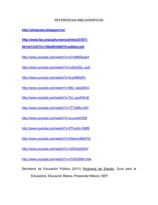 REFERENCIAS BIBLIOGRÁFICAS
http://alimprees.blogspot.mx/
http://www.fao.org/ag/humannutrition/21877-
061e61334701c700e0f53684791ad06ed.pdf
http://www.youtube.com/watch?v=s1VaM0Sqzk4
http://www.youtube.com/watch?v=LwEsUQJ_auA
http://www.youtube.com/watch?v=6-qH86fzlFc
http://www.youtube.com/watch?v=McI_wep28VU
http://www.youtube.com/watch?v=7lJ_gvyAWmE
http://www.youtube.com/watch?v=7TTy6BvvJWI
http://www.youtube.com/watch?v=zcuxykiH7D0
http://www.youtube.com/watch?v=PTme5c-OMfE
http://www.youtube.com/watch?v=OwlmnnMs8TQ
http://www.youtube.com/watch?v=VZI2xhbDWjY
http://www.youtube.com/watch?v=nTs5CKNm1Hw
Secretaria de Educación Pública (2011) Programa de Estudio. Guía para la
Educadora. Educación Básica. Preescolar México: SEP.
 