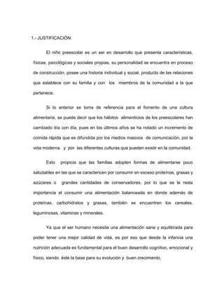 1.- JUSTIFICACIÓN:
El niño preescolar es un ser en desarrollo que presenta características,
físicas, psicológicas y sociales propias, su personalidad se encuentra en proceso
de construcción, posee una historia individual y social, producto de las relaciones
que establece con su familia y con los miembros de la comunidad a la que
pertenece.
Si lo anterior se toma de referencia para el fomento de una cultura
alimentaria, se puede decir que los hábitos alimenticios de los preescolares han
cambiado día con día, pues en los últimos años se ha notado un incremento de
comida rápida que es difundida por los medios masivos de comunicación, por la
vida moderna y por las diferentes culturas que pueden existir en la comunidad.
Esto propicia que las familias adopten formas de alimentarse poco
saludables en las que se caractericen por consumir en exceso proteínas, grasas y
azúcares o grandes cantidades de conservadores, por lo que se le resta
importancia el consumir una alimentación balanceada en donde además de
proteínas, carbohidratos y grasas, también se encuentren los cereales,
leguminosas, vitaminas y minerales.
Ya que el ser humano necesita una alimentación sana y equilibrada para
poder tener una mejor calidad de vida, es por eso que desde la infancia una
nutrición adecuada es fundamental para el buen desarrollo cognitivo, emocional y
físico, siendo éste la base para su evolución y buen crecimiento.
 