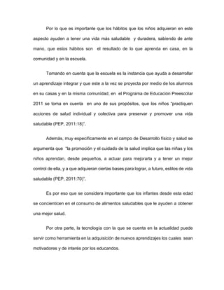 Por lo que es importante que los hábitos que los niños adquieran en este
aspecto ayuden a tener una vida más saludable y duradera, sabiendo de ante
mano, que estos hábitos son el resultado de lo que aprenda en casa, en la
comunidad y en la escuela.
Tomando en cuenta que la escuela es la instancia que ayuda a desarrollar
un aprendizaje integrar y que este a la vez se proyecta por medio de los alumnos
en su casas y en la misma comunidad, en el Programa de Educación Preescolar
2011 se toma en cuenta en uno de sus propósitos, que los niños “practiquen
acciones de salud individual y colectiva para preservar y promover una vida
saludable (PEP, 2011:18)”.
Además, muy específicamente en el campo de Desarrollo físico y salud se
argumenta que “la promoción y el cuidado de la salud implica que las niñas y los
niños aprendan, desde pequeños, a actuar para mejorarla y a tener un mejor
control de ella, y a que adquieran ciertas bases para lograr, a futuro, estilos de vida
saludable (PEP, 2011:70)”.
Es por eso que se considera importante que los infantes desde esta edad
se concienticen en el consumo de alimentos saludables que le ayuden a obtener
una mejor salud.
Por otra parte, la tecnología con la que se cuenta en la actualidad puede
servir como herramienta en la adquisición de nuevos aprendizajes los cuales sean
motivadores y de interés por los educandos.
 