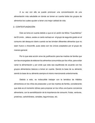 A su vez con ello se puede promover una concientización de una
alimentación más saludable en donde se tomen en cuenta todos los grupos de
alimentos los cuales ayuden a tener una mejor calidad de vida.
2.- CONTEXTUAIZACIÓN:
Esto se toma en cuenta debido a que en el Jardín de Niños “Cuauhtémoc”
de El Limón, Jalisco, existe un cierto rechazo en el grupo de segundo grado en el
consumo del desayuno diario cuando se les brindan diferentes alimentos que no
sean huevo o chocomilk, pues estos son los únicos aceptados por el grupo de
manera general.
Por lo que esta acción sirve de justificación para las madres de familia que
son las encargadas de elaborar los alimentos consumidos por los niños, para evitar
variar la alimentación y por ende que esta sea equilibrada de acuerdo con los
grupos alimentarios básicos a tomar en cuenta. Siendo la base de su alimento
siendo la base de su alimento siempre el mismo mencionando anteriormente.
Debido a esto, es indiscutible trabajar con la temática de Hábitos
alimenticios en los niños de preescolar y con las madres de familia, considerando
que éste es el momento idóneo para propiciar en los niños una buena conciencia
alimentaria, con la sensibilización de la importancia de consumir, frutas, verduras,
proteínas, carbohidratos, cereales, leguminosas, etc.
 