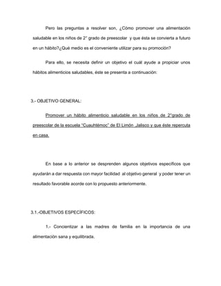 Pero las preguntas a resolver son, ¿Cómo promover una alimentación
saludable en los niños de 2° grado de preescolar y que ésta se convierta a futuro
en un hábito?¿Qué medio es el conveniente utilizar para su promoción?
Para ello, se necesita definir un objetivo el cuál ayude a propiciar unos
hábitos alimenticios saludables, éste se presenta a continuación:
3.- OBJETIVO GENERAL:
Promover un hábito alimenticio saludable en los niños de 2°grado de
preescolar de la escuela “Cuauhtémoc” de El Limón ,Jalisco y que éste repercuta
en casa.
En base a lo anterior se desprenden algunos objetivos específicos que
ayudarán a dar respuesta con mayor facilidad al objetivo general y poder tener un
resultado favorable acorde con lo propuesto anteriormente.
3.1.-OBJETIVOS ESPECÍFICOS:
1.- Concientizar a las madres de familia en la importancia de una
alimentación sana y equilibrada.
 