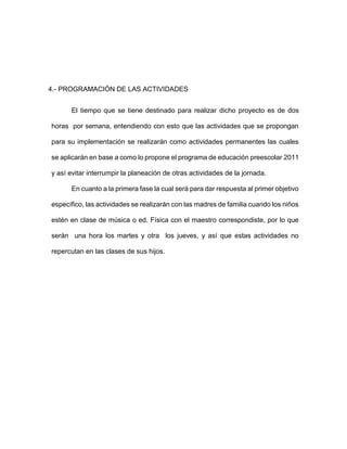 4.- PROGRAMACIÓN DE LAS ACTIVIDADES
El tiempo que se tiene destinado para realizar dicho proyecto es de dos
horas por semana, entendiendo con esto que las actividades que se propongan
para su implementación se realizarán como actividades permanentes las cuales
se aplicarán en base a como lo propone el programa de educación preescolar 2011
y así evitar interrumpir la planeación de otras actividades de la jornada.
En cuanto a la primera fase la cual será para dar respuesta al primer objetivo
específico, las actividades se realizarán con las madres de familia cuando los niños
estén en clase de música o ed. Física con el maestro correspondiste, por lo que
serán una hora los martes y otra los jueves, y así que estas actividades no
repercutan en las clases de sus hijos.
 