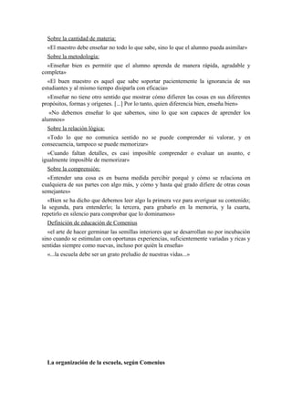 Sobre la cantidad de materia:
«El maestro debe enseñar no todo lo que sabe, sino lo que el alumno pueda asimilar»
Sobre la metodología:
«Enseñar bien es permitir que el alumno aprenda de manera rápida, agradable y
completa»
«El buen maestro es aquel que sabe soportar pacientemente la ignorancia de sus
estudiantes y al mismo tiempo disiparla con eficacia»
«Enseñar no tiene otro sentido que mostrar cómo difieren las cosas en sus diferentes
propósitos, formas y orígenes. [...] Por lo tanto, quien diferencia bien, enseña bien»
«No debemos enseñar lo que sabemos, sino lo que son capaces de aprender los
alumnos»
Sobre la relación lógica:
«Todo lo que no comunica sentido no se puede comprender ni valorar, y en
consecuencia, tampoco se puede memorizar»
«Cuando faltan detalles, es casi imposible comprender o evaluar un asunto, e
igualmente imposible de memorizar»
Sobre la comprensión:
«Entender una cosa es en buena medida percibir porqué y cómo se relaciona en
cualquiera de sus partes con algo más, y cómo y hasta qué grado difiere de otras cosas
semejantes»
«Bien se ha dicho que debemos leer algo la primera vez para averiguar su contenido;
la segunda, para entenderlo; la tercera, para grabarlo en la memoria, y la cuarta,
repetirlo en silencio para comprobar que lo dominamos»
Definición de educación de Comenius
«el arte de hacer germinar las semillas interiores que se desarrollan no por incubación
sino cuando se estimulan con oportunas experiencias, suficientemente variadas y ricas y
sentidas siempre como nuevas, incluso por quién la enseña»
«...la escuela debe ser un grato preludio de nuestras vidas...»
La organización de la escuela, según Comenius
 