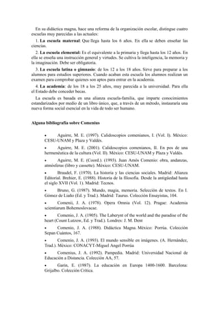En su didáctica magna, hace una reforma de la organización escolar, distingue cuatro
escuelas muy parecidas a las actuales:
1. La escuela maternal: Que llega hasta los 6 años. En ella se deben enseñar las
ciencias.
2. La escuela elemental: Es el equivalente a la primaria y llega hasta los 12 años. En
ella se enseña una instrucción general y virtudes. Se cultiva la inteligencia, la memoria y
la imaginación. Debe ser obligatoria.
3. La escuela latina o gimnasio: de los 12 a los 18 años. Sirve para preparar a los
alumnos para estudios superiores. Cuando acaban esta escuela los alumnos realizan un
examen para comprobar quienes son aptos para entrar en la academia.
4. La academia: de los 18 a los 25 años, muy parecida a la universidad. Para ella
el Estado debe conceder becas.
La escuela es basada en una alianza escuela-familia, que imparte conocimientos
estandarizados por medio de un libro único, que, a través de un método, instauraría una
nueva forma social esencial en la vida de todo ser humano.
Alguna bibliografía sobre Comenius
• Aguirre, M. E. (1997). Calidoscopios comenianos, I. (Vol. I). México:
CESU-UNAM y Plaza y Valdés.
• Aguirre, M. E. (2001). Calidoscopios comenianos, II. En pos de una
hermenéutica de la cultura (Vol. II). México: CESU-UNAM y Plaza y Valdés.
• Aguirre, M. E. (Coord.). (1993). Juan Amós Comenio: obra, andanzas,
atmósferas (libro y cassette). México: CESU-UNAM.
• Braudel, F. (1970). La historia y las ciencias sociales. Madrid: Alianza
Editorial. Brehier, E. (1988). Historia de la filosofía. Desde la antigüedad hasta
el siglo XVII (Vol. 1). Madrid: Tecnos.
• Bruno, G. (1987). Mundo, magia, memoria. Selección de textos. En I.
Gómez de Liaño (Ed. y Trad.). Madrid: Taurus. Colección Ensayistas, 104.
• Comenii, J. A. (1978). Opera Omnia (Vol. 12). Pragae: Academia
scientiarum Bohemoslovacae.
• Comenio, J. A. (1905). The Laberynt of the world and the paradise of the
heart (Count Lutzow, Ed. y Trad.). Londres: J. M. Dent
• Comenio, J. A. (1988). Didáctica Magna. México: Porrúa. Colección
Sepan Cuántos, 167.
• Comenio, J. A. (1993). El mundo sensible en imágenes. (A. Hernández,
Trad.). México: CONACYT-Miguel Angel Porrúa
• Comenius, J. A. (1992). Pampedia. Madrid: Universidad Nacional de
Educación a Distancia. Colección AA, 57.
• Garin, E. (1987). La educación en Europa 1400-1600. Barcelona:
Grijalbo. Colección Crítica.
 