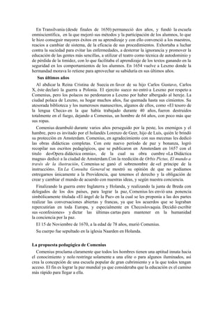 En Transilvania (desde finales de 1650) permaneció dos años, y fundó la escuela
onmiscientífica, en la que mejoró sus métodos y la participación de los alumnos, lo que
le hizo conseguir mayores éxitos en su aprendizaje y con ello convenció a los maestros,
reacios a cambiar de sistema, de la eficacia de sus procedimientos. Exhortaba a luchar
contra la suciedad para evitar las enfermedades, a desterrar la ignorancia y promover la
educación de las gentes más sencillas, a utilizar el teatro como técnica de autodominio y
de pérdida de la timidez, con lo que facilitaba el aprendizaje de los textos ganando en la
seguridad en los comportamientos de los alumnos. En 1654 vuelve a Leszno donde la
hermandad morava lo retiene para aprovechar su sabiduría en sus últimos años.
Sus últimos años
Al abdicar la Reina Cristina de Suecia en favor de su hijo Carlos Gustavo, Carlos
X, éste declaró la guerra a Polonia. El ejercito sueco no entró a Leszno por respeto a
Comenius, pero los polacos no perdonaron a Leszno por haber albergado al hereje. La
ciudad polaca de Leszno, su hogar muchos años, fue quemada hasta sus cimientos. Su
atesorada biblioteca y los numerosos manuscritos, algunos de ellos, como «El tesoro de
la lengua Checa» en la que había trabajado durante 40 años, fueron destruidos
totalmente en el fuego, dejando a Comenius, un hombre de 64 años, con poco más que
sus ropas.
Comenius deambuló durante varios años perseguido por la peste, los enemigos y el
hambre, pero es invitado por el holandés Lorenzo de Geer, hijo de Luís, quién le brindó
su protección en Amsterdam. Comenius, en agradecimiento con sus mecenas les dedicó
las obras didácticas completas. Con este nuevo período de paz y bonanza, logró
recopilar sus escritos pedagógicos, que se publicaron en Amsterdam en 1657 con el
titulo de«Opera didáctica omnia», de la cual su obra cumbre «La Didáctica
magna» dedicó a la ciudad de Amsterdam.Con la reedición de Orbis Pictus, El mundo a
través de la ilustración, Comenius se ganó el sobrenombre de «el príncipe de la
instrucción». En La Consulta General se mostró su opinión de que no podíamos
entregarnos únicamente a la Providencia, que tenemos el derecho y la obligación de
crear y cambiar el mundo de acuerdo con nuestras ideas, y según nuestra conciencia.
Finalizando la guerra entre Inglaterra y Holanda, y realizando la junta de Breda con
delegados de los dos países, para lograr la paz, Comenius les envió una ponencia
simbólicamente titulada «El ángel de la Paz» en la cual se les proponía a las dos partes
realizar las conversaciones abiertas y francas, ya que los acuerdos que se lograban
repercutirían en toda Europa, y especialmente en Checoslovaquia. Decidió escribir
sus «confesiones» y dictar las últimas cartas para mantener en la humanidad
la conciencia por la paz.
El 15 de Noviembre de 1670, a la edad de 78 años, murió Comenius.
Su cuerpo fue sepultado en la iglesia Naarden en Holanda.
La propuesta pedagógica de Comenius
Comenius proclama claramente que todos los hombres tienen una aptitud innata hacia
el conocimiento y nolo restringe solamente a una elite o para algunos iluminados, así
crea la concepción de una escuela popular de gran cubrimiento y a la que todos tengan
acceso. El fin es lograr la paz mundial ya que consideraba que la educación es el camino
más rápido para llegar a ella.
 