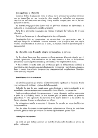 Concepción de la educación
Comenio definió la educación como el arte de hacer germinar las semillas interiores
que se desarrollan no por incubación sino cuando se estimulan con oportunas
experiencias, suficientemente variadas y ricas y sentidas siempre como nuevas, incluso
por quién la enseña.
Su método pedagógico tenía como base los procesos naturales del aprendizaje: la
inducción, la observación, los sentidos y la razón.
Parte de su propuesta pedagógica era eliminar totalmente la violencia del proceso
educativo.
Exigió con firmeza que la educación primaria fuera obligatoria.
La educación debe ser comprensiva, no memorística, y un proceso para toda la
vida, que integre las actividades creativas humanas y sus principios para una amplia
reforma social basada en la unión de la teoría, la práctica y la crisis (estímulo para el
pensamiento).
La educación como desarrollo integral permanente de la persona
De la misma forma que hay armonía en el macrocosmos Comenio dedujo que el
hombre, igualmente, debe convertirse en un todo armónico si han de desarrollarse
plenamente todas sus potencialidades y habilidades, y no simplemente la razón.
A los hombres se les ha dado una oportunidad para la perfectibilidad continua e
interminable, para lacreatividad, para la educación permanente y para la autoeducación.
Todo el mundo tiene el deber de aprovechar esta oportunidad, un deber tanto filosófico,
como político y religioso.
Función social de la educación
La reforma educativa que propuso estaba íntimamente ligada con la búsqueda de una
renovación moral, política y cristiana de la humanidad.
Defendió la idea de una escuela para todos, hombres y mujeres, señalando a las
autoridades gubernamentales como responsables de su difusión y organización.
Decía que «el aprendizaje debe comenzar en el hogar (siguiendo las ideas sustentadas
a partir de la Reforma) siendo de esta manera que los padres serían los primeros
educadores. Y esto significaba la inclusión de la madre. Entonces si las madres no
fueran educadas, después no educarían a sus niños».
La instrucción ayudaba a aumentar el bienestar de un país, así como también sus
buenos modales.
Para los niños de escasos recursos pedía que recibieran ropa, libros y los materiales
escolares, gratis a fin de que tuvieran las mismas oportunidades que los ricos.
Desempeño del docente
Le costó un gran trabajo cambiar los métodos tradicionales basados en el uso de
golpes y violencia.
 