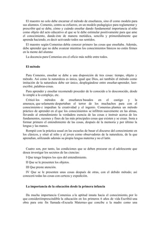 El maestro no solo debe encarnar el método de enseñanza, sino él como modelo para
sus alumnos. Comenio, centra su esfuerzo, en un modelo pedagógico para reglamentar y
prescribir qué se debe, cómo y cuándo enseñar dando fundamental importancia al niño
como objeto del acto educativo al que se le debe estimular positivamente para que ame
el conocimiento, dando éste de manera metódica, sencilla y primordialmente que
aprenda haciendo, es decir activando todos sus sentidos.
El maestro según Comenius debía conocer primero las cosas que enseñaba. Además,
debe aprender que no debe avanzar mientras los conocimientos básicos no estén firmes
en la mente del alumno
La docencia para Comenius era el oficio más noble entre todos.
El método
Para Comenio, enseñar se debe a una disposición de tres cosas: tiempo, objeto y
método. Así como la naturaleza es única, igual que Dios, así también el método como
imitación de la naturaleza debe ser único, desplegándose entre enseñar-aprender, leer-
escribir, palabras-cosas.
Para aprender y enseñar recomendó proceder de lo conocido a lo desconocido, desde
lo simple a lo complejo, etc.
Criticó los métodos de enseñanza basados en el castigo y la
amenaza, que solamente despertaban el terror de los muchachos para con el
conocimiento e impedían la creatividad y el ingenio. Comenius plantea un método
práctico de aprender en el que los conocimientos se infiltren suavemente en las almas,
llevando al entendimiento la verdadera esencia de las cosas e instruir acerca de los
fundamentos, razones y fines de las más principales cosas que existen y se crean. Insta a
formar primero el entendimiento de las cosas, después de la memoria y por último la
lengua y las manos.
Rompió con la práctica usual en las escuelas de basar el discurso del conocimiento en
los clásicos, y situó al niño y al joven como observadores de la naturaleza, de la que
aprendían, utilizando además su propia lengua materna y no el latín.
Cuatro son, por tanto, las condiciones que se deben procurar en el adolescente que
desea investigar los secretos de las ciencias:
I Que tenga limpios los ojos del entendimiento.
II Que se le presenten los objetos.
III Que preste atención.
IV Que se le presenten unas cosas después de otras, con el debido método; así
conocerá todas las cosas con certeza y expedición.
La importancia de la educación desde la primera infancia
Da mucha importancia Comenius a la aptitud innata hacia el conocimiento, por lo
que consideróimprescindible la educación en los primeros 6 años de vida Escribió una
obra para este fin llamada «Escuela Materna» que concibe a la madre como una
 