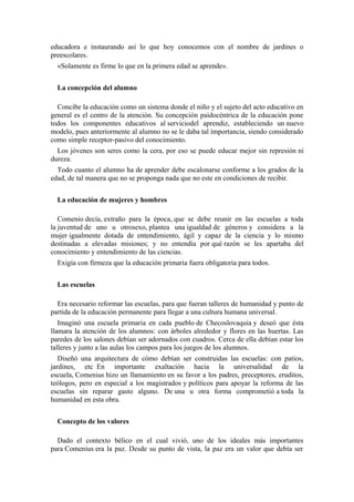 educadora e instaurando así lo que hoy conocemos con el nombre de jardines o
preescolares.
«Solamente es firme lo que en la primera edad se aprende».
La concepción del alumno
Concibe la educación como un sistema donde el niño y el sujeto del acto educativo en
general es el centro de la atención. Su concepción paidocéntrica de la educación pone
todos los componentes educativos al serviciodel aprendiz, estableciendo un nuevo
modelo, pues anteriormente al alumno no se le daba tal importancia, siendo considerado
como simple receptor-pasivo del conocimiento.
Los jóvenes son seres como la cera, por eso se puede educar mejor sin represión ni
dureza.
Todo cuanto el alumno ha de aprender debe escalonarse conforme a los grados de la
edad, de tal manera que no se proponga nada que no este en condiciones de recibir.
La educación de mujeres y hombres
Comenio decía, extraño para la época, que se debe reunir en las escuelas a toda
la juventud de uno u otrosexo, plantea una igualdad de géneros y considera a la
mujer igualmente dotada de entendimiento, ágil y capaz de la ciencia y lo mismo
destinadas a elevadas misiones; y no entendía por qué razón se les apartaba del
conocimiento y entendimiento de las ciencias.
Exigía con firmeza que la educación primaria fuera obligatoria para todos.
Las escuelas
Era necesario reformar las escuelas, para que fueran talleres de humanidad y punto de
partida de la educación permanente para llegar a una cultura humana universal.
Imaginó una escuela primaria en cada pueblo de Checoslovaquia y deseó que ésta
llamara la atención de los alumnos: con árboles alrededor y flores en las huertas. Las
paredes de los salones debían ser adornados con cuadros. Cerca de ella debían estar los
talleres y junto a las aulas los campos para los juegos de los alumnos.
Diseñó una arquitectura de cómo debían ser construidas las escuelas: con patios,
jardines, etc En importante exaltación hacia la universalidad de la
escuela, Comenius hizo un llamamiento en su favor a los padres, preceptores, eruditos,
teólogos, pero en especial a los magistrados y políticos para apoyar la reforma de las
escuelas sin reparar gasto alguno. De una u otra forma comprometió a toda la
humanidad en esta obra.
Concepto de los valores
Dado el contexto bélico en el cual vivió, uno de los ideales más importantes
para Comenius era la paz. Desde su punto de vista, la paz era un valor que debía ser
 