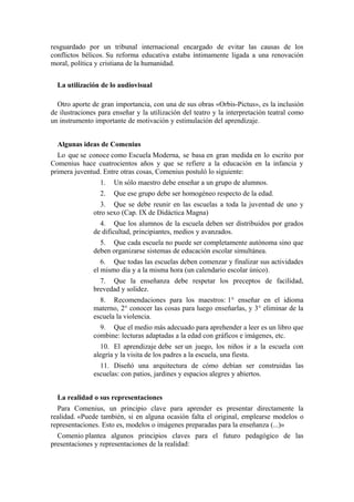 resguardado por un tribunal internacional encargado de evitar las causas de los
conflictos bélicos. Su reforma educativa estaba íntimamente ligada a una renovación
moral, política y cristiana de la humanidad.
La utilización de lo audiovisual
Otro aporte de gran importancia, con una de sus obras «Orbis-Pictus», es la inclusión
de ilustraciones para enseñar y la utilización del teatro y la interpretación teatral como
un instrumento importante de motivación y estimulación del aprendizaje.
Algunas ideas de Comenius
Lo que se conoce como Escuela Moderna, se basa en gran medida en lo escrito por
Comenius hace cuatrocientos años y que se refiere a la educación en la infancia y
primera juventud. Entre otras cosas, Comenius postuló lo siguiente:
1. Un sólo maestro debe enseñar a un grupo de alumnos.
2. Que ese grupo debe ser homogéneo respecto de la edad.
3. Que se debe reunir en las escuelas a toda la juventud de uno y
otro sexo (Cap. IX de Didáctica Magna)
4. Que los alumnos de la escuela deben ser distribuidos por grados
de dificultad, principiantes, medios y avanzados.
5. Que cada escuela no puede ser completamente autónoma sino que
deben organizarse sistemas de educación escolar simultánea.
6. Que todas las escuelas deben comenzar y finalizar sus actividades
el mismo día y a la misma hora (un calendario escolar único).
7. Que la enseñanza debe respetar los preceptos de facilidad,
brevedad y solidez.
8. Recomendaciones para los maestros: 1° enseñar en el idioma
materno, 2° conocer las cosas para luego enseñarlas, y 3° eliminar de la
escuela la violencia.
9. Que el medio más adecuado para aprehender a leer es un libro que
combine: lecturas adaptadas a la edad con gráficos e imágenes, etc.
10. El aprendizaje debe ser un juego, los niños ir a la escuela con
alegría y la visita de los padres a la escuela, una fiesta.
11. Diseñó una arquitectura de cómo debían ser construidas las
escuelas: con patios, jardines y espacios alegres y abiertos.
La realidad o sus representaciones
Para Comenius, un principio clave para aprender es presentar directamente la
realidad. «Puede también, si en alguna ocasión falta el original, emplearse modelos o
representaciones. Esto es, modelos o imágenes preparadas para la enseñanza (...)»
Comenio plantea algunos principios claves para el futuro pedagógico de las
presentaciones y representaciones de la realidad:
 