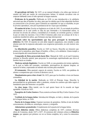 El aprendizaje del latín: De 1637, es un manual dirigido a los niños que inician el
estudio del latín por medio de conversaciones latinas, el método novedoso esta en
empezar hablando como el niño aprende la lengua materna.
Pródromo de la pansofía: Publicada en 1638, es una introducción a la sabiduría
universal que dan al hombre los años, para que los adultos que la han adquirido faciliten
su consecución a los jóvenes, pues Comenius no soportaba ver que se enseñaba, no por
lo jóvenes aprendices, sino por la petulancia de los viejos que enseñaban.
El camino de la luz: Escrito en Inglaterra en el año de 1641. Es un tratado de política
trascendente en la cual confía su idea de que ilustrando a la humanidad entera, se
elevaran los niveles de cultura y moralidad en el mundo, no existirán guerras y reinará
la paz en todas las naciones. Con el libro Comenius pide crear un consejo de la luz o
academia mundial de sabios, que formaran una liga internacional.
Tratado sobre las oportunidades que hay para proseguir la investigación
didáctica: De 1643. El maestro no solo debe impartir asignaturas, sino estudiar a cada
alumno para dar la respuesta adecuada a sus exigencias personales, no solo instruir sino
formar.
La dilucidación pansófica: Escrita en 1643 en Suecia. Describe un itinerario que
arranca de la naturaleza, para llegar al hombre, a Dios y a la sabiduría. Llama templo a
la enciclopedia del conocimiento universal.
Compendio de física proyectada hacía Dios: Manual de 1643, en el cual Comenius
reforma la filosofía natural, para proyectar la cosmología espiritualizada que eleva al
hombre hacía su creador.
Moderno método lingüístico: Escrito en 1648, es una gramática de treinta capítulos,
en la cual se habla del concepto, variedades, prerrogativas de algunas lenguas, en
especial la latina, expresando un método más reciente para enseñarla.
El testamento: Obra pastoral, especie de sermón. Escrita en 1650, son palabras de
aliento a compatriotas que vivieron el destierro con él.
Mandamientos para evitar el mal: De 1653, para que los hombres vivan con buenas
costumbres.
La felicidad de la nación: Dedicada en 1654 al Príncipe Jorge. Describe la
personalidad de un gobernante sabio y prudente, orienta los caminos que debe seguir el
mandatario para dar bienestar a su pueblo.
La clase juego: Obra teatral, con la cual quiere hacer de la escuela un lugar
agradable. Escrita en 1655.
Panegírico de Carlos Gustavo: Pieza oratoria en honor del Rey Carlos Gustavo X en
1655.
Vestíbulo de la lengua latina: Introducción bilingüe, en latín y alemán, de la puerta
de la lengua latina, en 1656.
Puerta de la lengua latina: Exponer nociones de gramática. Define el arte de hablar
correctamente, dividida en: etimología, sintaxis y ortografía.
Adnotaciones gramaticales: Complemento de la puerta de la lengua latina.
Opera didáctica omnia: Obras didácticas completas de 1657, contiene diversas
obras de Comenius, desde 1627 a 1657. Al comienzo del volumen coloca su Didactica
magna, que aparece por primera vez en su forma completa, tal y como la conocemos
hoy.
 