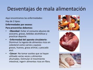Desventajas de mala alimentación
Aquí encontramos las enfermedades:
Hay de 2 tipos:
Enfermedades por exceso:
Para prevenirlas debemos:
• -Obesidad: Evitar el consumo abusivo de
azúcares, grasas, bebidas alcohólicas y
practicar deporte.
• -Enfermedad del aparato circulatorio:
Disminuir la ingesta de alimentos ricos en
colesterol como carnes y quesos
grasos, huevos, grasa animal, y pescado
azul.
• -Cáncer: No tomar aceites que se hayan
utilizado varias veces y alimentos
ahumados. Estimular el movimiento
intestinal, ingerir alimentos ricos en fibra.
 