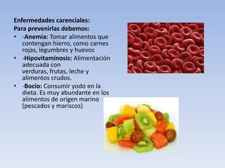 Enfermedades carenciales:
Para prevenirlas debemos:
• -Anemia: Tomar alimentos que
contengan hierro, como carnes
rojas, legumbres y huevos
• -Hipovitaminosis: Alimentación
adecuada con
verduras, frutas, leche y
alimentos crudos.
• -Bocio: Consumir yodo en la
dieta. Es muy abundante en los
alimentos de origen marino
(pescados y mariscos)
 