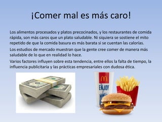 ¡Comer mal es más caro!
Los alimentos procesados y platos precocinados, y los restaurantes de comida
rápida, son más caros que un plato saludable. Ni siquiera se sostiene el mito
repetido de que la comida basura es más barata si se cuentan las calorías.
Los estudios de mercado muestran que la gente cree comer de manera más
saludable de lo que en realidad lo hace.
Varios factores influyen sobre esta tendencia, entre ellos la falta de tiempo, la
influencia publicitaria y las prácticas empresariales con dudosa ética.
 